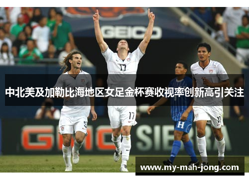 中北美及加勒比海地区女足金杯赛收视率创新高引关注